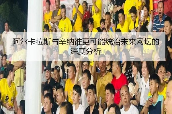 阿尔卡拉斯与辛纳谁更可能统治未来网坛的深度分析